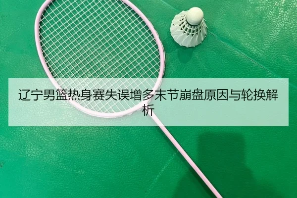 辽宁男篮热身赛失误增多末节崩盘原因与轮换解析 | RAYESPORTS